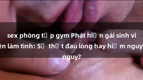sex phòng tập gym Phát hiện gái sinh viên làm tình: Sự thật đau lòng hay hiểm nguy?