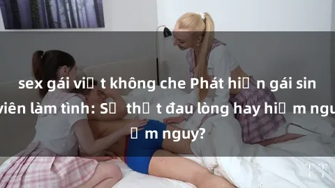 sex gái việt không che Phát hiện gái sinh viên làm tình: Sự thật đau lòng hay hiểm nguy?