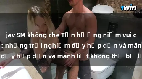 jav SM không che Tận hưởng niềm vui của sex với gái trẻ: những trải nghiệm đầy hấp dẫn và mãnh liệt không thể bỏ lỡ