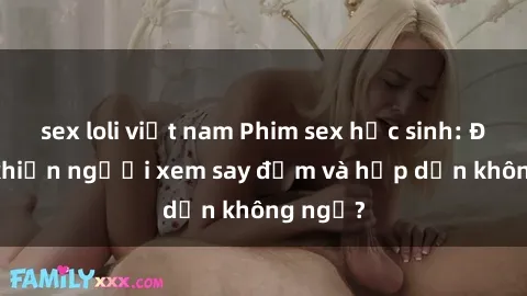 sex loli việt nam Phim sex học sinh: Điều gì khiến người xem say đắm và hấp dẫn không ngờ?