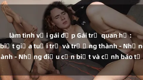 làm tình với gái đẹp Gái trẻ quan hệ: Mối quan hệ khác biệt giữa tuổi trẻ và trưởng thành - Những điều cần biết và cảnh báo từ chuyên gia