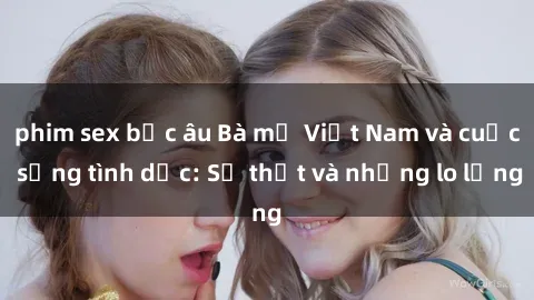 phim sex bắc âu Bà mẹ Việt Nam và cuộc sống tình dục: Sự thật và những lo lắng