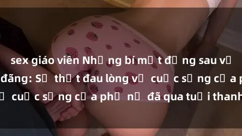 sex giáo viên Những bí mật đằng sau vẻ ngoài gái già dâm đãng: Sự thật đau lòng về cuộc sống của phụ nữ đã qua tuổi thanh xuân