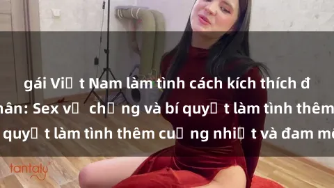 gái Việt Nam làm tình cách kích thích đam mê trong hôn nhân: Sex vợ chồng và bí quyết làm tình thêm cuồng nhiệt và đam mê