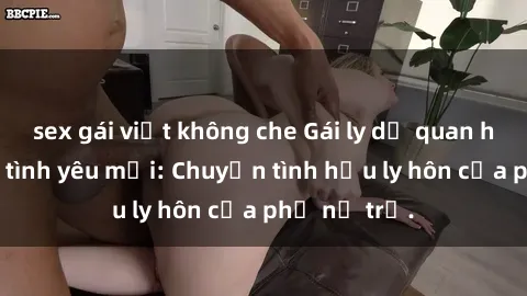 sex gái việt không che Gái ly dị quan hệ tìm kiếm tình yêu mới: Chuyện tình hậu ly hôn của phụ nữ trẻ.
