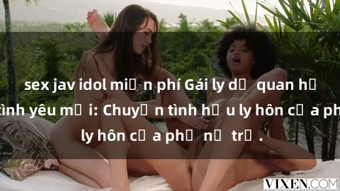 sex jav idol miễn phí Gái ly dị quan hệ tìm kiếm tình yêu mới: Chuyện tình hậu ly hôn của phụ nữ trẻ.