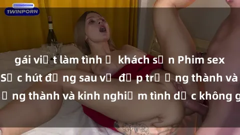 gái việt làm tình ở khách sạn Phim sex phụ nữ lớn tuổi: Sức hút đằng sau vẻ đẹp trưởng thành và kinh nghiệm tình dục không giới hạn