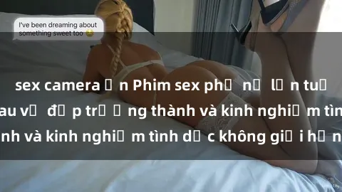 sex camera ẩn Phim sex phụ nữ lớn tuổi: Sức hút đằng sau vẻ đẹp trưởng thành và kinh nghiệm tình dục không giới hạn
