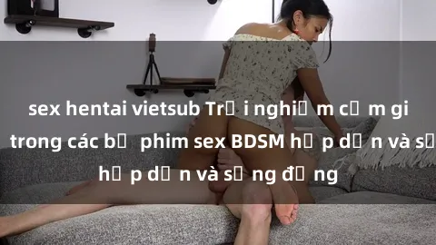 sex hentai vietsub Trải nghiệm cảm giác mới lạ trong các bộ phim sex BDSM hấp dẫn và sống động