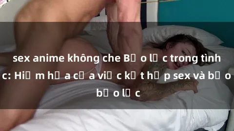 sex anime không che Bạo lực trong tình dục: Hiểm họa của việc kết hợp sex và bạo lực