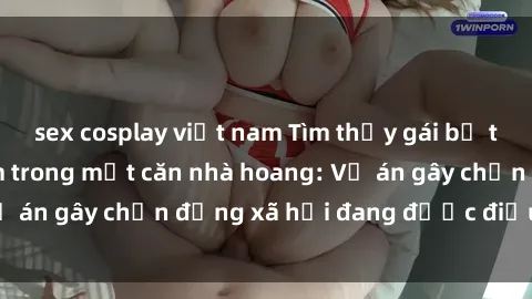 sex cosplay việt nam Tìm thấy gái bị trói và bị hiếp dâm trong một căn nhà hoang: Vụ án gây chấn động xã hội đang được điều tra vào.