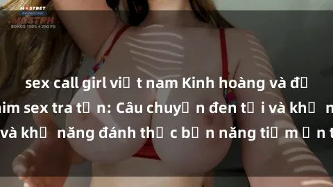 sex call girl việt nam Kinh hoàng và đầy kích thích với phim sex tra tấn: Câu chuyện đen tối và khả năng đánh thức bản năng tiềm ẩn trong con người