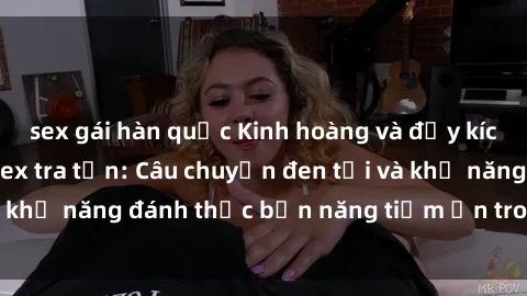 sex gái hàn quốc Kinh hoàng và đầy kích thích với phim sex tra tấn: Câu chuyện đen tối và khả năng đánh thức bản năng tiềm ẩn trong con người