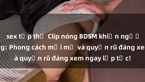 sex tập thể Clip nóng BDSM khiến người xem phát cuồng: Phong cách mới mẻ và quyến rũ đáng xem ngay lập tức!
