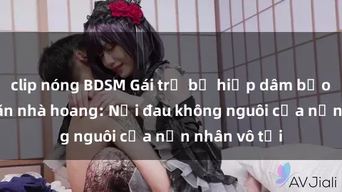 clip nóng BDSM Gái trẻ bị hiếp dâm bạo lực trong căn nhà hoang: Nỗi đau không nguôi của nạn nhân vô tội