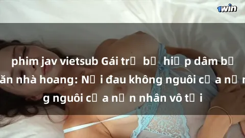phim jav vietsub Gái trẻ bị hiếp dâm bạo lực trong căn nhà hoang: Nỗi đau không nguôi của nạn nhân vô tội