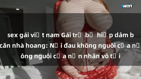sex gái việt nam Gái trẻ bị hiếp dâm bạo lực trong căn nhà hoang: Nỗi đau không nguôi của nạn nhân vô tội