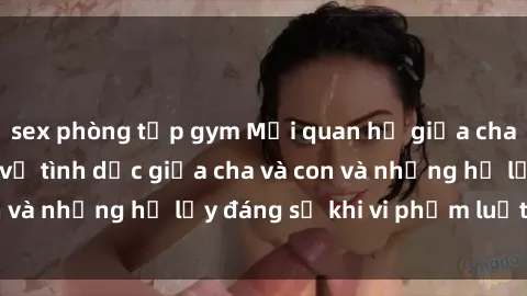 sex phòng tập gym Mối quan hệ giữa cha và con: Sự thật về tình dục giữa cha và con và những hệ lụy đáng sợ khi vi phạm luật pháp.