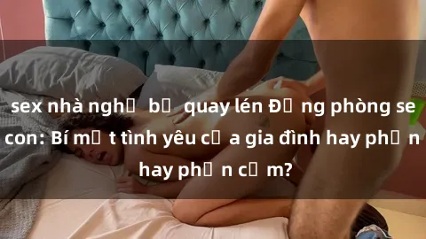 sex nhà nghỉ bị quay lén Động phòng sex mẹ con: Bí mật tình yêu của gia đình hay phản cảm?