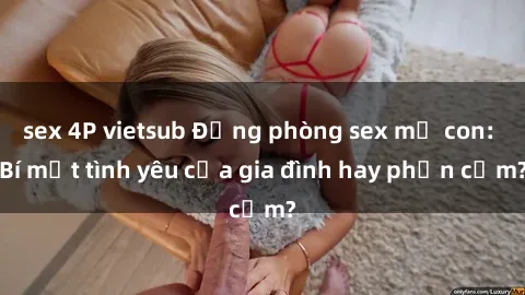 sex 4P vietsub Động phòng sex mẹ con: Bí mật tình yêu của gia đình hay phản cảm?