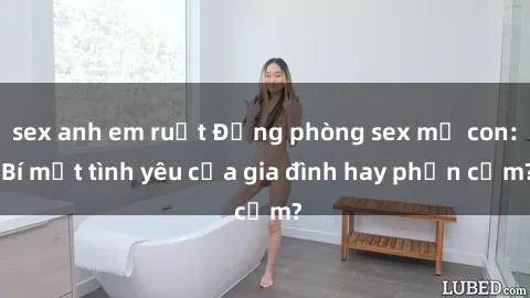 sex anh em ruột Động phòng sex mẹ con: Bí mật tình yêu của gia đình hay phản cảm?
