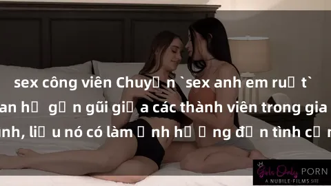 sex công viên Chuyện `sex anh em ruột` - Đề cập đến quan hệ gần gũi giữa các thành viên trong gia đình, liệu nó có làm ảnh hưởng đến tình cảm gia đình hay không?