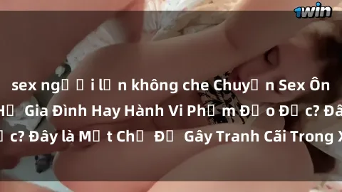 sex người lớn không che Chuyện Sex Ông Cháu: Mối Quan Hệ Gia Đình Hay Hành Vi Phạm Đạo Đức? Đây là Một Chủ Đề Gây Tranh Cãi Trong Xã Hội Hiện Nay.