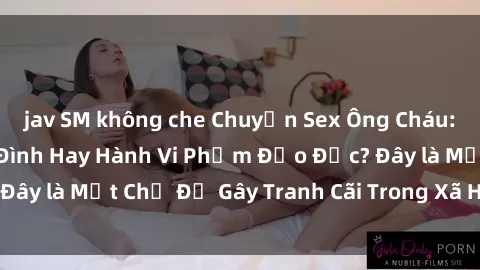 jav SM không che Chuyện Sex Ông Cháu: Mối Quan Hệ Gia Đình Hay Hành Vi Phạm Đạo Đức? Đây là Một Chủ Đề Gây Tranh Cãi Trong Xã Hội Hiện Nay.
