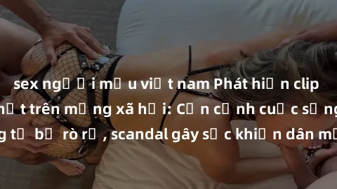 sex người mẫu việt nam Phát hiện clip sex quay lén hot nhất trên mạng xã hội: Cận cảnh cuộc sống riêng tư bị rò rỉ, scandal gây sốc khiến dân mạng không khỏi bàng hoàng