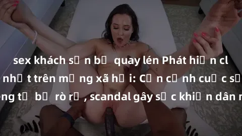 sex khách sạn bị quay lén Phát hiện clip sex quay lén hot nhất trên mạng xã hội: Cận cảnh cuộc sống riêng tư bị rò rỉ, scandal gây sốc khiến dân mạng không khỏi bàng hoàng