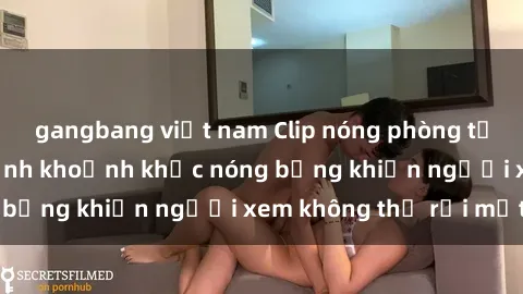 gangbang việt nam Clip nóng phòng tắm gây sốt: Cận cảnh khoảnh khắc nóng bỏng khiến người xem không thể rời mắt