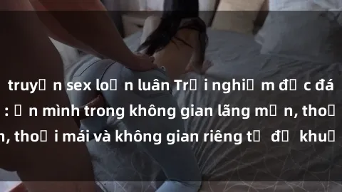 truyện sex loạn luân Trải nghiệm độc đáo tại sex nhà nghỉ: ẩn mình trong không gian lãng mạn, thoải mái và không gian riêng tư để khuấy động tình ái.
