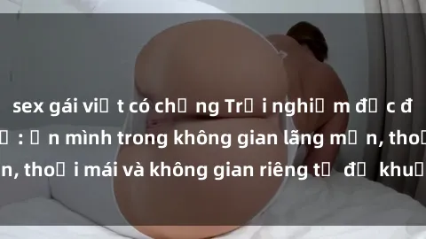sex gái việt có chồng Trải nghiệm độc đáo tại sex nhà nghỉ: ẩn mình trong không gian lãng mạn, thoải mái và không gian riêng tư để khuấy động tình ái.