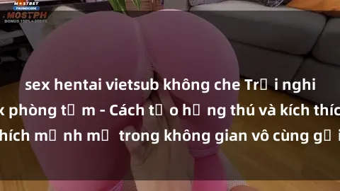 sex hentai vietsub không che Trải nghiệm mới lạ với sex phòng tắm - Cách tạo hứng thú và kích thích mạnh mẽ trong không gian vô cùng gợi cảm và lãng mạn