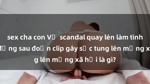 sex cha con Vụ scandal quay lén làm tình: Sự thật đằng sau đoạn clip gây sốc tung lên mạng xã hội là gì?