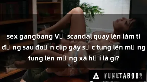 sex gangbang Vụ scandal quay lén làm tình: Sự thật đằng sau đoạn clip gây sốc tung lên mạng xã hội là gì?
