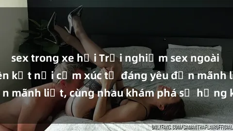 sex trong xe hơi Trải nghiệm sex ngoài trời: Khi thiên nhiên kết nối cảm xúc từ đáng yêu đến mãnh liệt, cùng nhau khám phá sự hứng khởi và thú vị.