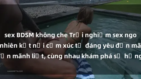 sex BDSM không che Trải nghiệm sex ngoài trời: Khi thiên nhiên kết nối cảm xúc từ đáng yêu đến mãnh liệt, cùng nhau khám phá sự hứng khởi và thú vị.