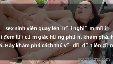 sex sinh viên quay lén Trải nghiệm mới lạ: Sex trong xe hơi đem lại cảm giác hưng phấn, khám phá. Hãy khám phá cách thú vị để đốt lên cảm xúc trong cuộc tình!