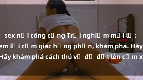 sex nơi công cộng Trải nghiệm mới lạ: Sex trong xe hơi đem lại cảm giác hưng phấn, khám phá. Hãy khám phá cách thú vị để đốt lên cảm xúc trong cuộc tình!