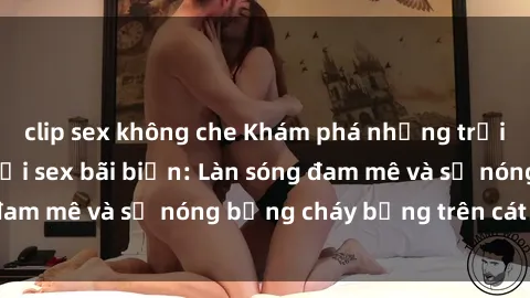clip sex không che Khám phá những trải nghiệm độc đáo tại sex bãi biển: Làn sóng đam mê và sự nóng bỏng cháy bỏng trên cát trắng