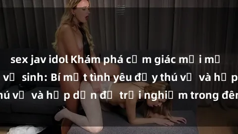 sex jav idol Khám phá cảm giác mới mẻ với sex trong nhà vệ sinh: Bí mật tình yêu đầy thú vị và hấp dẫn để trải nghiệm trong đêm hôm nay!