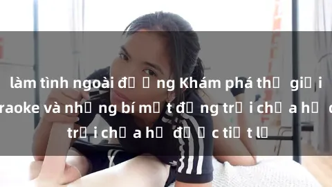 làm tình ngoài đường Khám phá thế giới sex quán karaoke và những bí mật động trời chưa hề được tiết lộ