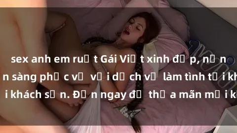 sex anh em ruột Gái Việt xinh đẹp, nồng nàn tình cảm, sẵn sàng phục vụ với dịch vụ làm tình tại khách sạn. Đến ngay để thỏa mãn mọi khao khát của bạn!