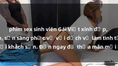 phim sex sinh viên Gái Việt xinh đẹp, nồng nàn tình cảm, sẵn sàng phục vụ với dịch vụ làm tình tại khách sạn. Đến ngay để thỏa mãn mọi khao khát của bạn!