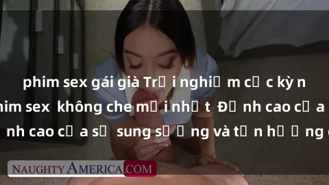phim sex gái già Trải nghiệm cực kỳ nóng bỏng trong phim sex  không che mới nhất  Đỉnh cao của sự sung sướng và tận hưởng chân thật