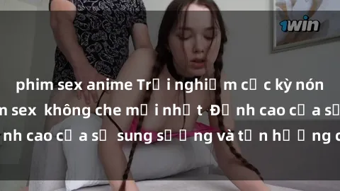 phim sex anime Trải nghiệm cực kỳ nóng bỏng trong phim sex  không che mới nhất  Đỉnh cao của sự sung sướng và tận hưởng chân thật