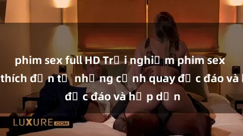 phim sex full HD Trải nghiệm phim sex : Sự kích thích đến từ những cảnh quay độc đáo và hấp dẫn