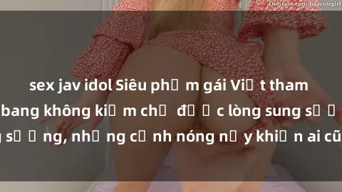 sex jav idol Siêu phẩm gái Việt tham gia trong buổi gangbang không kiềm chế được lòng sung sướng, những cảnh nóng nảy khiến ai cũng phải mãn nhãn