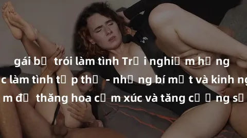 gái bị trói làm tình Trải nghiệm hứng khởi cùng với việc làm tình tập thể - những bí mật và kinh nghiệm để thăng hoa cảm xúc và tăng cường sự gắn kết trong mối quan hệ